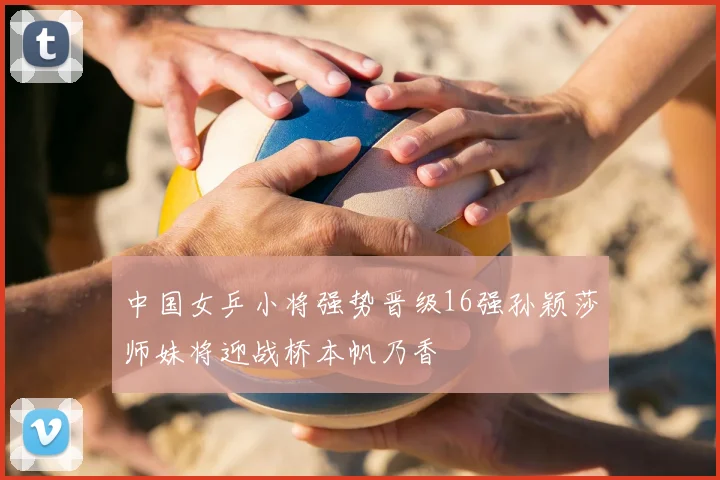 中国女乒小将强势晋级16强孙颖莎师妹将迎战桥本帆乃香